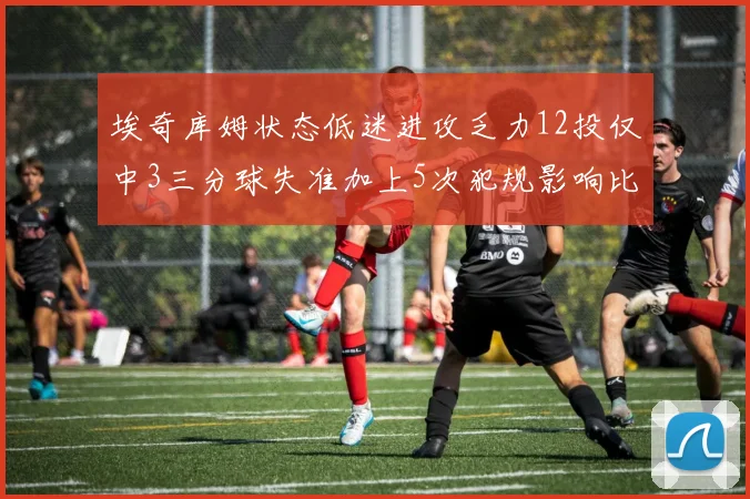 埃奇库姆状态低迷进攻乏力12投仅中3三分球失准加上5次犯规影响比赛表现