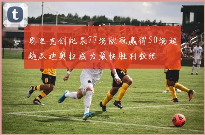 恩里克创纪录77场欧冠赢得50场超越瓜迪奥拉成为最快胜利教练