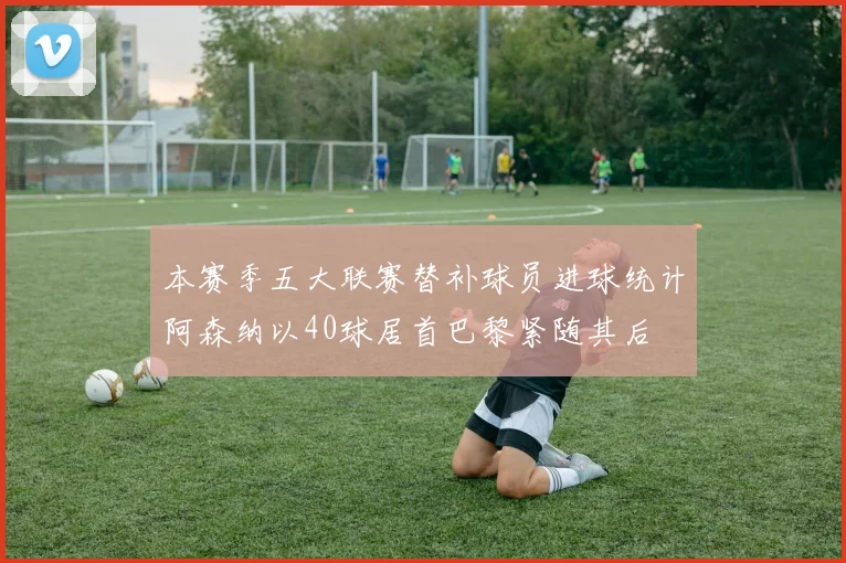 本赛季五大联赛替补球员进球统计阿森纳以40球居首巴黎紧随其后